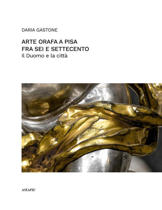 Arte orafa a Pisa fra Sei e Settecento. Il Duomo e la città - Daria Gastone - copertina