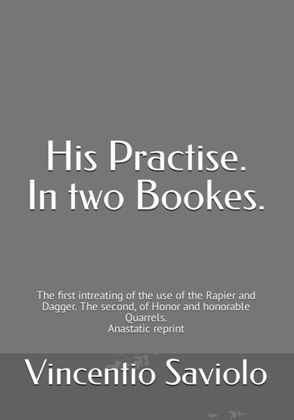 His Practise. In two bookes. The first intreating of the use of the rapier and dagger. The second, of honor and honorable quarrels. Anastatic reprint - Vincentio Saviolo - copertina