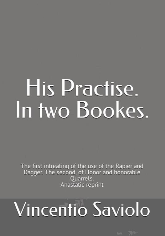 His Practise. In two bookes. The first intreating of the use of the rapier and dagger. The second, of honor and honorable quarrels. Anastatic reprint - Vincentio Saviolo - copertina