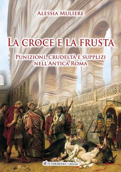 La croce e la frusta. Punizioni, crudeltà e supplizi nell'antica Roma - Alessia Muliere - copertina