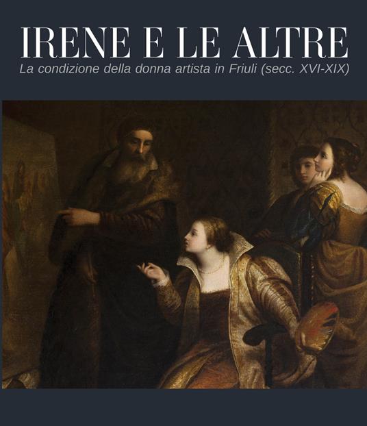 Irene e le altre. La condizione della donna artista in Friuli (secc. XVI-XIX) - copertina
