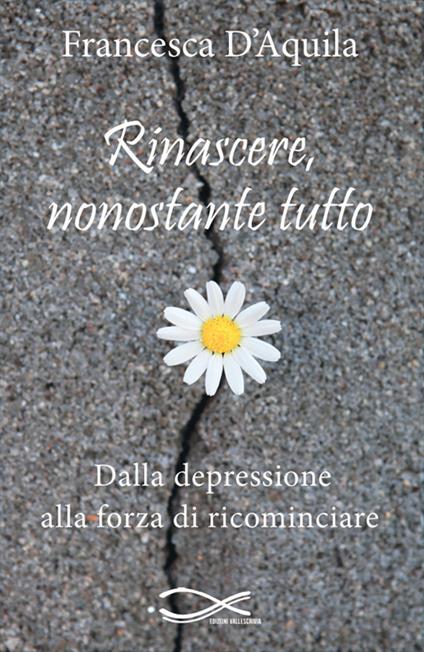 Rinascere, nonostante tutto. Dalla depressione alla forza di ricominciare. Nuova ediz. - Francesca D'Aquila - copertina