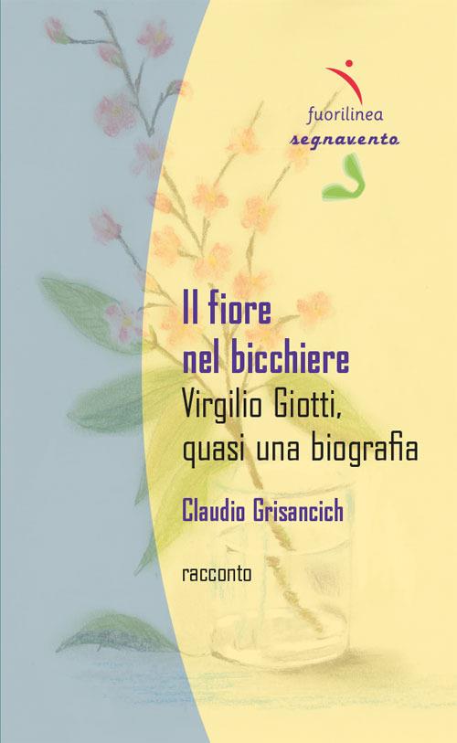 Il fiore nel bicchiere. Virgilio Giotti, quasi una biografia - Claudio Grisancich - copertina