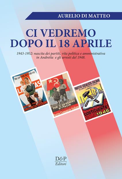 «Ci vedremo dopo il 18 aprile». 1943-1952: nascita dei partiti, vita politica e amministrativa in Andretta e gli arresti del 1948 - Aurelio Di Matteo - copertina