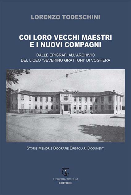 Coi loro vecchi maestri e i nuovi compagni. Dalle epigrafi all'archivio del Liceo «Severino Grattoni» di Voghera. Storie memorie biografie epistolari documenti - Lorenzo Todeschini - copertina