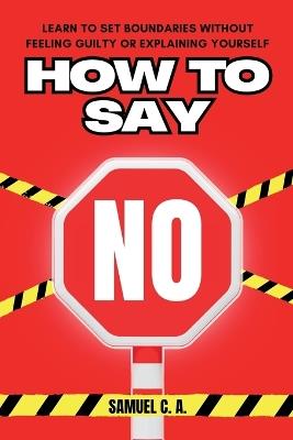 How to Say No: Learn to Set Boundaries Without Feeling Guilty or Explaining Yourself - Samuel C a - cover