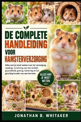 de Complete Handleiding Voor Hamsterverzorging: Alles wat je moet weten over de verzorging, voeding, inrichting van het verblijf, gezondheid, gedrag, hantering en het gelukkig houden van een hamster. - Jonathan B Whitaker - cover