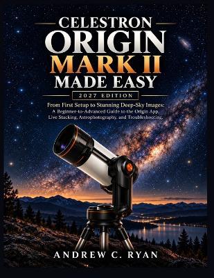 Celestron Origin Mark II Made Easy 2027 Edition: From First Setup to Stunning Deep-Sky Images A Beginner-to-Advanced Guide to the Origin App, Live Stacking, Astrophotography, and Troubleshooting - Andrew C Ryan - cover