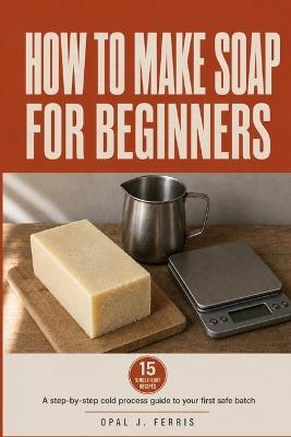 How to Make Soap for Beginners: A Step-by-Step Cold Process Guide to Your First Safe Batch, with Small-Batch Recipes, Lye Handling Made Simple, and a Troubleshooting Chart for When It Goes Wrong - Opal J Ferris - cover
