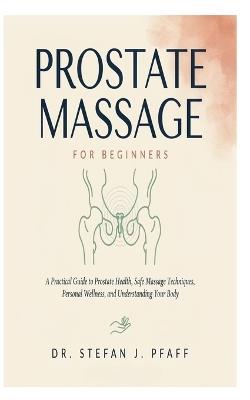 Prostate Massage for Beginners: A Practical Guide to Prostate Health, Safe Massage Techniques, Personal Wellness, and Understanding Your Body - Stefan J Pfaff - cover