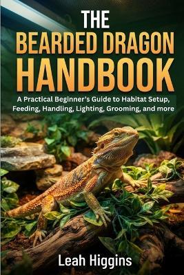 The Bearded Dragon Handbook: A Practical Beginner's Guide to Habitat Setup, Feeding, Handling, Lighting, Grooming, and more - Leah Higgins - cover