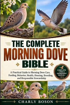 The Complete Morning Dove Bible: A Practical Guide to Morning Dove Care, Feeding, Behavior, Health, Housing, Breeding, and Responsible Stewardship - Charly Boson - cover