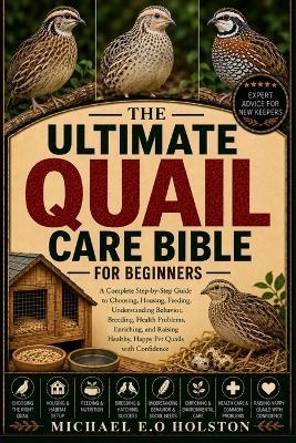 The Ultimate Quail Care Bible for Beginners: A Complete Step-by-Step Guide to Choosing, Housing, Feeding, Understanding Behavior, Breeding, Health Problems, Enriching, and Raising Healthy, Happy Pet Quails with Confidence - Michael E O Holston - cover