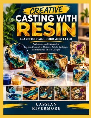 Creative Casting with Resin: LEARN TO PLAN, POUR AND LAYER: Techniques and Projects for Making Decorative Objects, Artistic Surfaces, and Handmade Resin Designs - Cassian Rivermore - cover