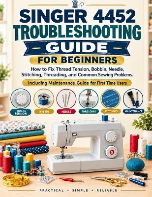 Singer 4452 Troubleshooting Guide for Beginners: How to Fix Thread Tension, Bobbin, Needle, Stitching, Threading, and Common Sewing Problems: Including Maintenance For First Time Users - Clara Whitmore - cover