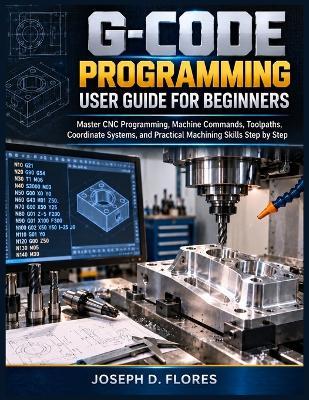 G-Code Programming User Guide for Beginners: Master CNC Programming, Machine Commands, Toolpaths, Coordinate Systems, and Practical Machining Skills Step by Step - Joseph D Flores - cover