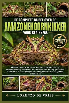 de Complete Bijbel Over de Amazonehoornkikker Voor Beginners: Alles wat je moet weten over de Amazonehoornkikker: gedrag, terrariuminrichting, temperatuur....verzorgingsroutines voor beginners en liefhebbers. - Lorenzo de Vries - cover