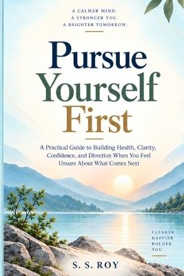 Pursue Yourself First: A Practical Guide to Building Health, Clarity, Confidence, and Direction When You Feel Unsure About What Comes Next - S S Roy - cover