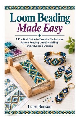 Loom Beading Made Easy: A Practical Guide to Essential Techniques, Pattern Reading, Jewelry Making, and Advanced Designs - Luise Benson - cover