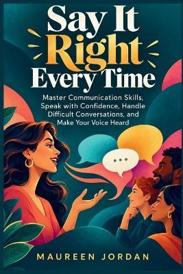 Say It Right Every Time: Master Communication Skills, Speak with Confidence, Handle Difficult Conversations, and Make Your Voice Heard - Maureen Jordan - cover
