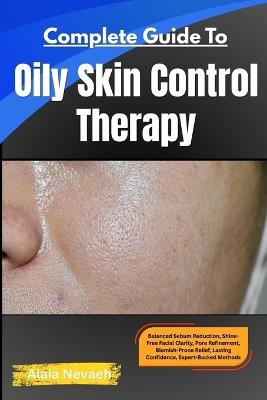 Complete Guide To Oily Skin Control Therapy: Balanced Sebum Reduction, Shine-Free Facial Clarity, Pore Refinement, Blemish-Prone Relief, Lasting Confidence, Expert-Backed Methods - Alaia Nevaeh - cover