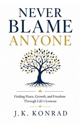 Never Blame Anyone: Finding Peace, Growth, and Freedom Through Life's Lessons - J K Konrad - cover