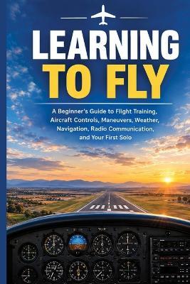 Learning to Fly: A Beginner's Guide to Flight Training, Aircraft Controls, Maneuvers, Weather, Navigation, Radio Communication, and Your First Solo - Meet Kapuria - cover