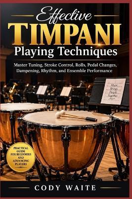 Effective Timpani Playing Techniques: Master Tuning, Stroke Control, Rolls, Pedal Changes, Dampening, Rhythm, and Ensemble Performance - Cody Waite - cover
