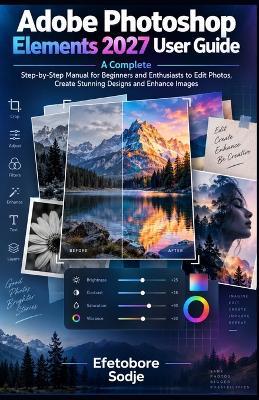 Adobe Photoshop Elements 2027 User Guide: A Complete Step-by-Step Manual for Beginners and Enthusiasts to Edit Photos, Create Stunning Designs and Enhance Images - Efetobore Sodje - cover