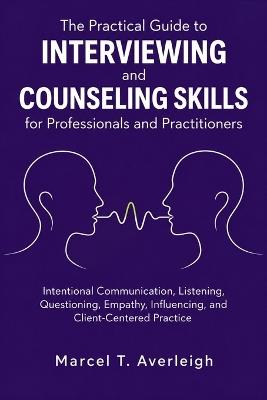 The Practical Guide to Interviewing and Counseling Skills for Professionals and Practitioners: Intentional Communication, Listening, Questioning, Empathy, Influencing, and Client-Centered Practice - Marcel T Averleigh - cover