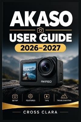AKASO User Guide 2026-2027: Master Action Camera Setup, 4K Recording, Photography Modes, Stabilization, Wi-Fi Control, Accessories, Maintenance, and Troubleshooting for Beginners and Adventurers - Cross Clara - cover