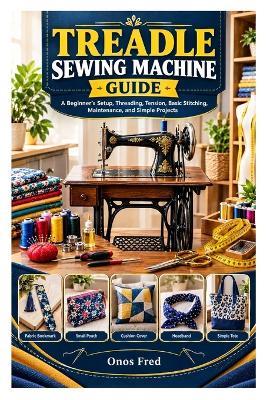 Treadle Sewing Machine Guide: A Beginner's Setup, Threading, Tension, Basic Stitching, Maintenance, and Simple Projects - Onos Fred - cover