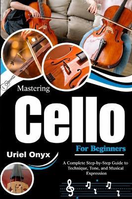 Mastering Cello For Beginners: A Complete Step-by-Step Guide to Technique, Tone, and Musical Expression - Uriel Onyx - cover