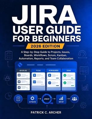 Jira User Guide for Beginners 2026 Edition: A Step-by-Step Guide to Projects, Issues, Boards, Workflows, Scrum, Kanban, Automation, Reports, and Team Collaboration - Patrick C Archer - cover