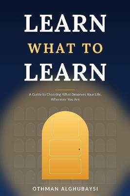 Learn What to Learn: A Guide to Choosing What Deserves Your Life, Wherever You Are. - Othman Alghubayshi - cover