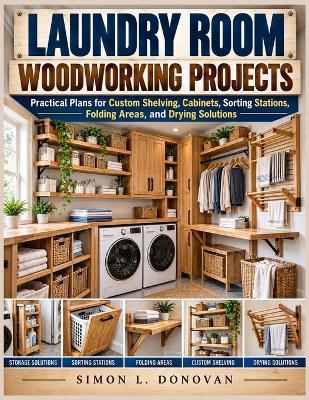 Laundry Room Woodworking Projects: Practical Plans for Custom Shelving, Cabinets, Sorting Stations, Folding Areas, and Drying Solutions - Simon L Donovan - cover