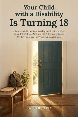 Your Child with a Disability Is Turning 18: A Parent's Guide to Guardianship and Its Alternatives, Adult SSI, Medicaid Waivers, ABLE Accounts, Special Needs Trusts, and the Transition to Adulthood - Nathan Early - cover
