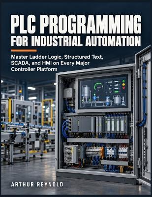 Plc Programming for Industrial Automation: Master Ladder Logic, Structured Text, SCADA, and HMI on Every Major Controller Platform - Arthur Reynold - cover