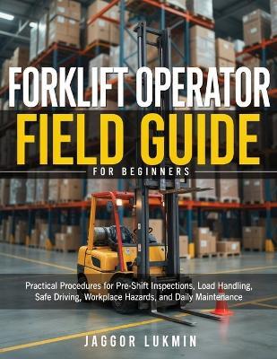 Forklift Operator Field Guide for Beginners: Practical Procedures for Pre-Shift Inspections, Load Handling, Safe Driving, Workplace Hazards, and Daily Maintenance - Jaggor Lukmin - cover