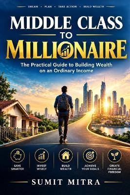 Middle Class to Millionaire: The Practical Guide to Building Wealth on an Ordinary Income - Sumit Mitra - cover