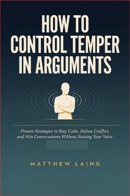 How to Control Temper in Arguments: Proven Strategies to Stay Calm, Defuse Conflict, and Win Conversations Without Raising Your Voice - Matthew Laing - cover