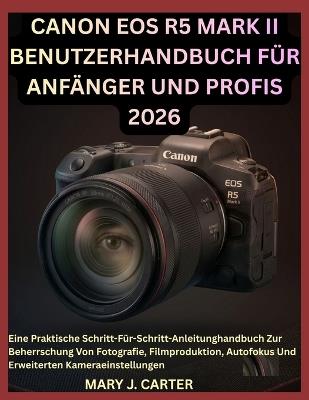 Canon EOS R5 Mark II Benutzerhandbuch Für Anfänger Und Profis 2026: Eine Praktische Schritt-Für-Schritt-Anleitunghandbuch Zur Beherrschung Von Fotografie, Filmproduktion, Autofokus Und Erweiterten Kameraeinstellungen - Mary J Carter - cover