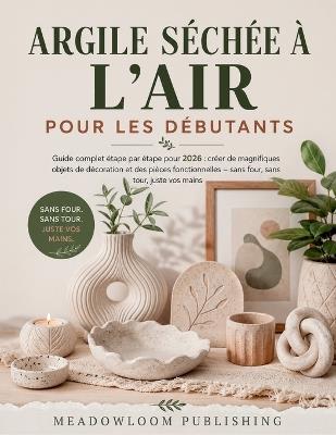 Argile Séchée À l'Air Pour Les Débutants: Guide complet étape par étape pour 2026: créer de magnifiques objets de décoration et des pièces fonctionnelles - sans four, sans tour, juste vos mains - Meadowloom Publishing - cover