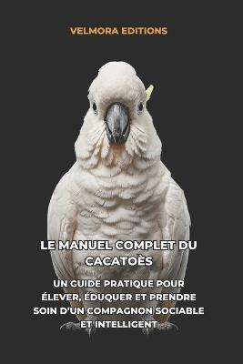 Le Manuel Complet du Cacatoès: Un Guide Pratique pour Élever, Éduquer et Prendre Soin d'un Compagnon Sociable et Intelligent - Velmora Editions - cover