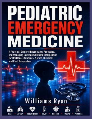 Pediatric Emergency Medicine: A Practical Guide to Recognizing, Assessing, and Managing Common Childhood Emergencies for Healthcare Students, Nurses, Clinicians, and First Responders - Williams Ryan - cover