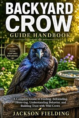 Backyard Crow Guide Handbook: A Complete Guide to Feeding, Befriending, Observing, Understanding Behavior, and Building Trust with Wild Crows - Jackson Fielding - cover