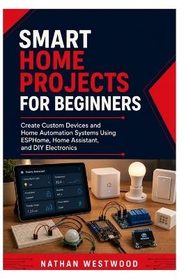 Smart Home Projects for Beginners: Create Custom Devices and Home Automation Systems Using ESPHome, Home Assistant, and DIY Electronics - Nathan Westwood - cover