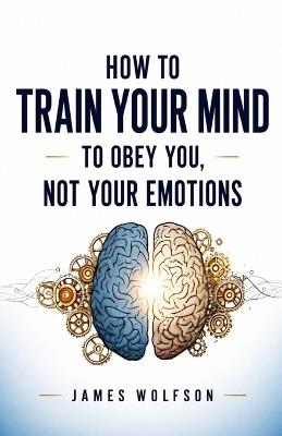 How to Train Your Mind to Obey You, Not Your Emotions - James Wolfson - cover