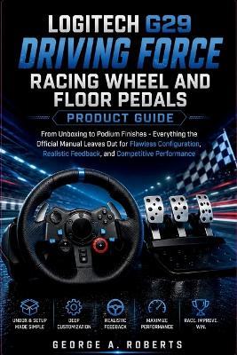 Logitech G29 Driving Force Racing Wheel and Floor Pedals Product Guide: From Unboxing to Podium Finishes - Everything the Official Manual Leaves Out for Flawless Configuration, Realistic Feedback, and Competitive Performance - George A Roberts - cover