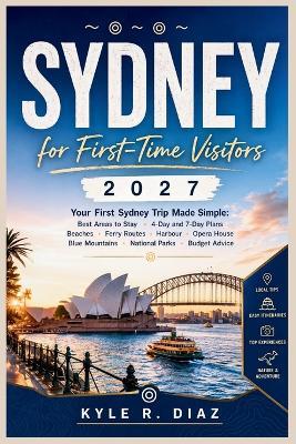 Sydney for First-Time Visitors 2027: Your First Sydney Trip Made Simple: Best Areas to Stay - 4-Day and 7-Day Plans Beaches - Ferry Routes - Harbour - Opera House Blue Mountains - National Parks - Budget Advice - Kyle R Diaz - cover